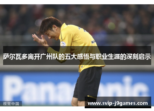 萨尔瓦多离开广州队的五大感悟与职业生涯的深刻启示 萨尔瓦多离开广州队的五大感悟与职业生涯的深刻启示