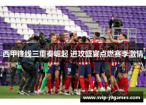 西甲锋线三重奏崛起 进攻盛宴点燃赛季激情 西甲锋线三重奏崛起 进攻盛宴点燃赛季激情