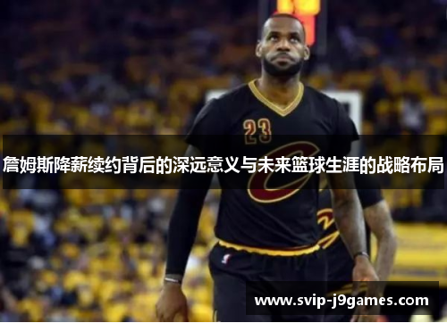 詹姆斯降薪续约背后的深远意义与未来篮球生涯的战略布局 詹姆斯降薪续约背后的深远意义与未来篮球生涯的战略布局