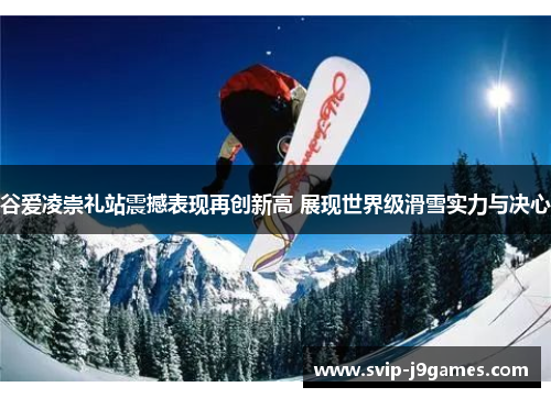 谷爱凌崇礼站震撼表现再创新高 展现世界级滑雪实力与决心 谷爱凌崇礼站震撼表现再创新高 展现世界级滑雪实力与决心