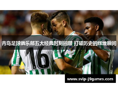 青岛足球俱乐部五大经典时刻回顾 打破历史的辉煌瞬间