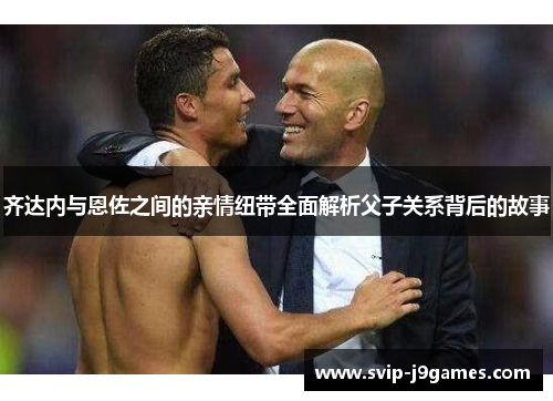 齐达内与恩佐之间的亲情纽带全面解析父子关系背后的故事