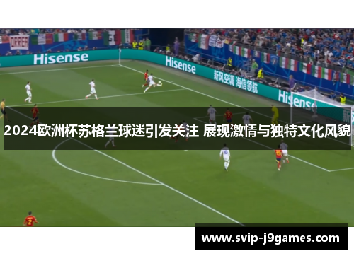 2024欧洲杯苏格兰球迷引发关注 展现激情与独特文化风貌