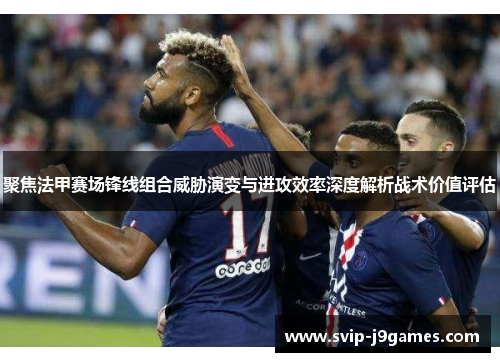 聚焦法甲赛场锋线组合威胁演变与进攻效率深度解析战术价值评估