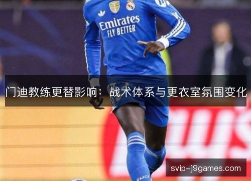 门迪教练更替影响:战术体系与更衣室氛围变化 门迪教练更替影响:战术体系与更衣室氛围变化