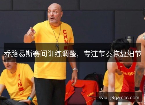 乔路易斯赛间训练调整，专注节奏恢复细节